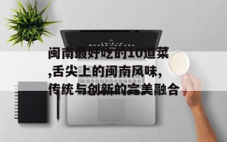 闽南最好吃的10道菜,舌尖上的闽南风味,传统与创新的完美融合
