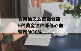 食用油怎么选最健康_5种黄金油种降低心血管风险30%