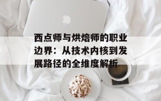 西点师与烘焙师的职业边界：从技术内核到发展路径的全维度解析