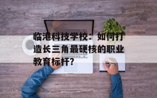 临港科技学校：如何打造长三角最硬核的职业教育标杆？