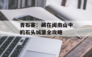 青石寨：藏在闽南山中的石头城堡全攻略