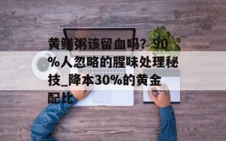 黄鳝粥该留血吗？90%人忽略的腥味处理秘技_降本30%的黄金配比