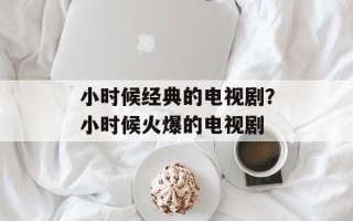 小时候经典的电视剧？小时候火爆的电视剧