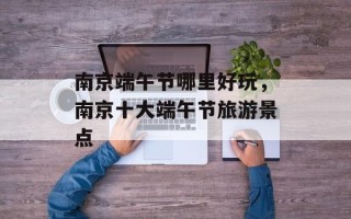 南京端午节哪里好玩，南京十大端午节旅游景点