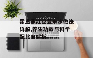 霍思燕红豆薏米水做法详解,养生功效与科学配比全解析