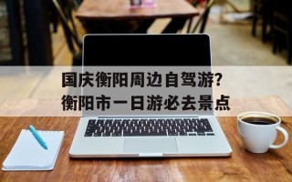 国庆衡阳周边自驾游？衡阳市一日游必去景点