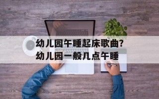 幼儿园午睡起床歌曲？幼儿园一般几点午睡
