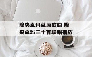降央卓玛草原歌曲 降央卓玛三十首联唱播放