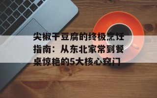 尖椒干豆腐的终极烹饪指南：从东北家常到餐桌惊艳的5大核心窍门