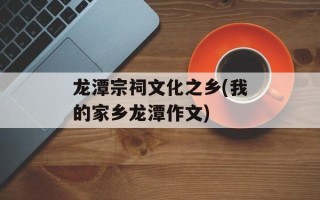 龙潭宗祠文化之乡(我的家乡龙潭作文)