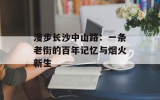 漫步长沙中山路：一条老街的百年记忆与烟火新生