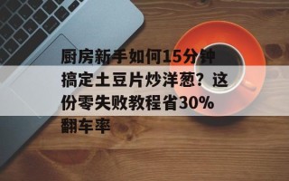 厨房新手如何15分钟搞定土豆片炒洋葱？这份零失败教程省30%翻车率