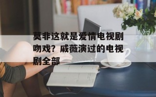 莫非这就是爱情电视剧吻戏？戚薇演过的电视剧全部