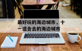 最好玩的海边城市，十一适合去的海边城市