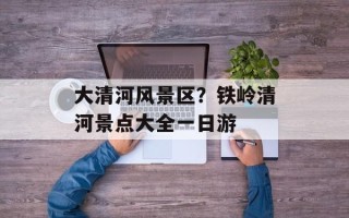 大清河风景区？铁岭清河景点大全一日游