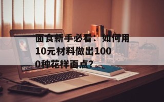 面食新手必看：如何用10元材料做出1000种花样面点？