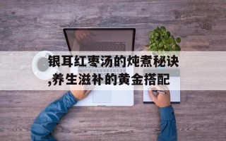 银耳红枣汤的炖煮秘诀,养生滋补的黄金搭配