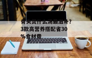骨头煲什么汤最滋补？3款高营养搭配省30%食材费
