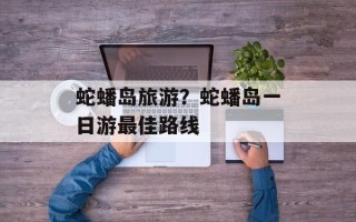 蛇蟠岛旅游？蛇蟠岛一日游最佳路线