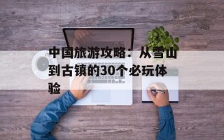 中国旅游攻略：从雪山到古镇的30个必玩体验