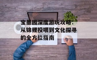 宝墨园深度游玩攻略：从锦鲤投喂到文化探寻的全方位指南