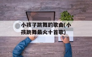小孩子跳舞的歌曲(小孩跳舞最火十首歌)
