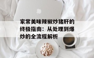 家常美味辣椒炒猪肝的终极指南：从处理到爆炒的全流程解析