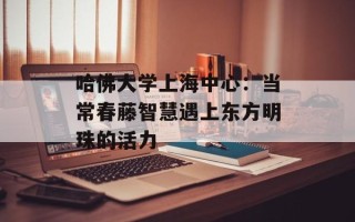 哈佛大学上海中心：当常春藤智慧遇上东方明珠的活力