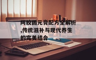 阿胶固元膏配方全解析,传统滋补与现代养生的完美结合