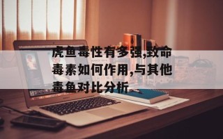 虎鱼毒性有多强,致命毒素如何作用,与其他毒鱼对比分析