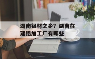 湖南铝材之乡？湖南在建铝加工厂有哪些
