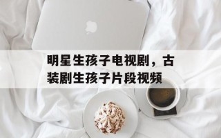 明星生孩子电视剧，古装剧生孩子片段视频