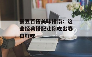 蚕豆百搭美味指南：这些经典搭配让你吃出春日鲜味