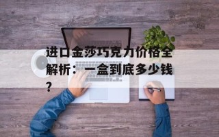 进口金莎巧克力价格全解析：一盒到底多少钱？