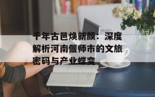 千年古邑焕新颜：深度解析河南偃师市的文旅密码与产业蝶变