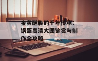 金黄酥脆的千年传承：锅盔高清大图鉴赏与制作全攻略