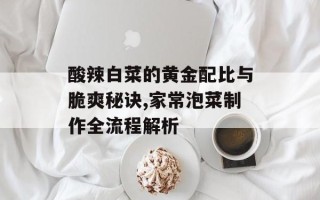 酸辣白菜的黄金配比与脆爽秘诀,家常泡菜制作全流程解析