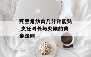 豇豆角炒肉几分钟能熟,烹饪时长与火候的黄金法则