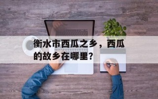 衡水市西瓜之乡，西瓜的故乡在哪里？
