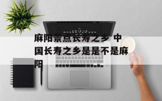 麻阳景点长寿之乡 中国长寿之乡是是不是麻阳