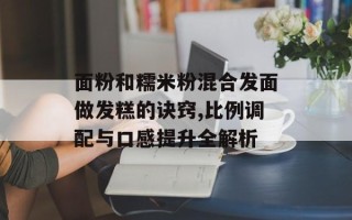 面粉和糯米粉混合发面做发糕的诀窍,比例调配与口感提升全解析