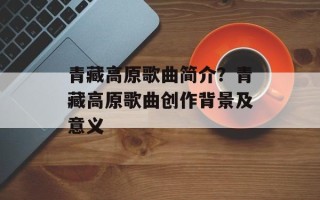 青藏高原歌曲简介？青藏高原歌曲创作背景及意义