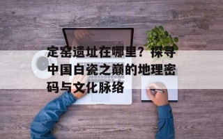 定窑遗址在哪里？探寻中国白瓷之巅的地理密码与文化脉络