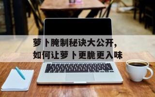 萝卜腌制秘诀大公开,如何让萝卜更脆更入味
