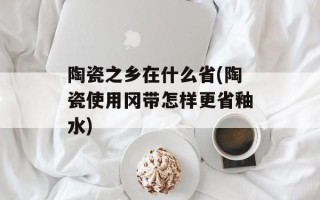 陶瓷之乡在什么省(陶瓷使用冈带怎样更省釉水)