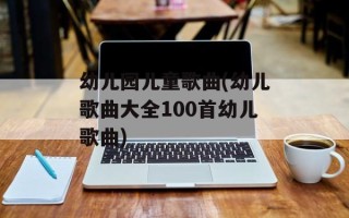 幼儿园儿童歌曲(幼儿歌曲大全100首幼儿歌曲)