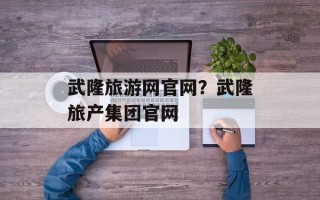 武隆旅游网官网？武隆旅产集团官网