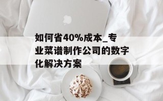 如何省40%成本_专业菜谱制作公司的数字化解决方案