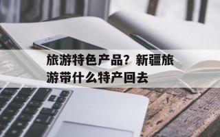 旅游特色产品？新疆旅游带什么特产回去