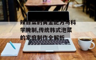 辣白菜的黄金配方与科学腌制,传统韩式泡菜的家庭制作全解析